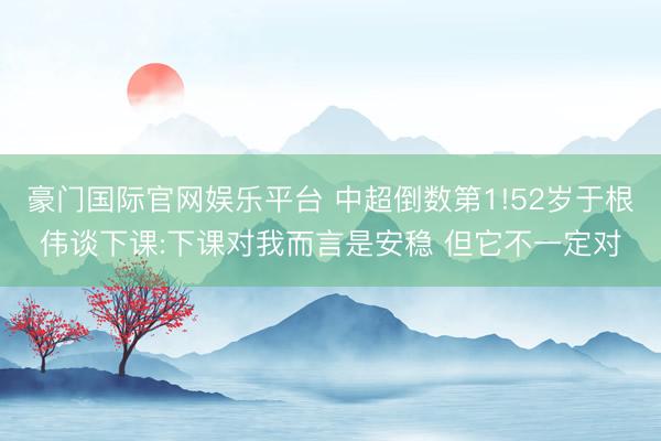 豪门国际官网娱乐平台 中超倒数第1!52岁于根伟谈下课:下课对我而言是安稳 但它不一定对