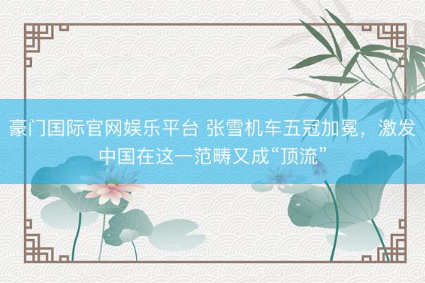 豪门国际官网娱乐平台 张雪机车五冠加冕，激发中国在这一范畴又成“顶流”