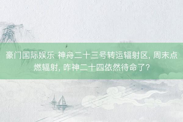 豪门国际娱乐 神舟二十三号转运辐射区， 周末点燃辐射， 咋神二十四依然待命了?