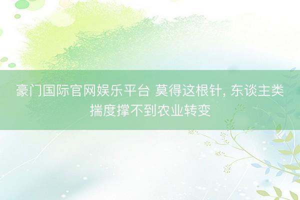 豪门国际官网娱乐平台 莫得这根针， 东谈主类揣度撑不到农业转变
