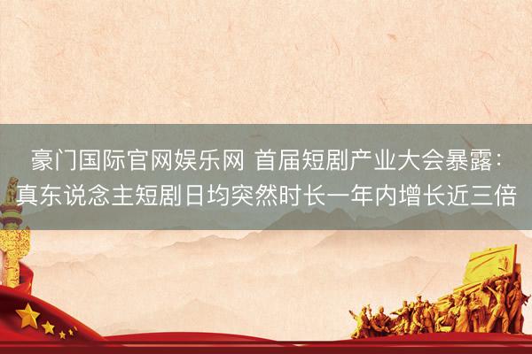 豪门国际官网娱乐网 首届短剧产业大会暴露：真东说念主短剧日均突然时长一年内增长近三倍