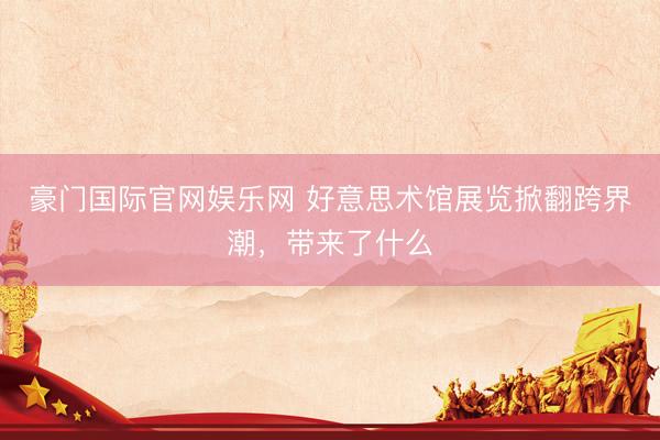 豪门国际官网娱乐网 好意思术馆展览掀翻跨界潮，带来了什么