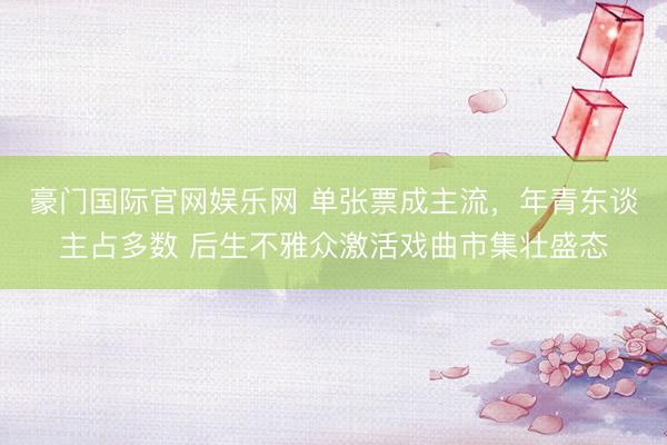 豪门国际官网娱乐网 单张票成主流，年青东谈主占多数 后生不雅众激活戏曲市集壮盛态