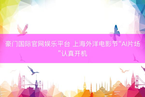 豪门国际官网娱乐平台 上海外洋电影节“AI片场”认真开机