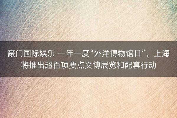 豪门国际娱乐 一年一度“外洋博物馆日”，上海将推出超百项要点文博展览和配套行动