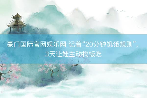 豪门国际官网娱乐网 记着“20分钟饥饿规则”， 3天让娃主动找饭吃