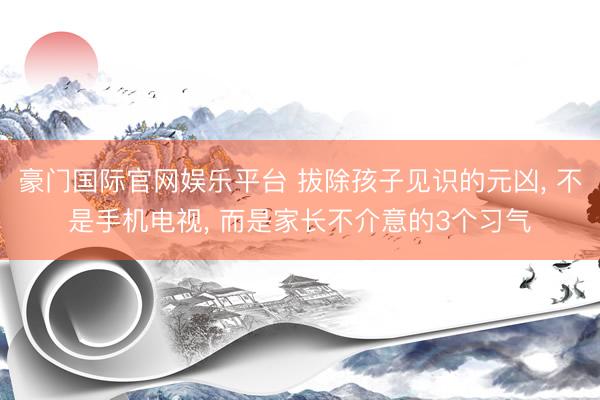 豪门国际官网娱乐平台 拔除孩子见识的元凶， 不是手机电视， 而是家长不介意的3个习气