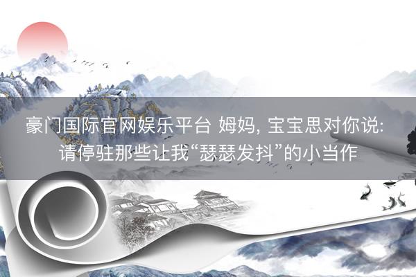 豪门国际官网娱乐平台 姆妈， 宝宝思对你说: 请停驻那些让我“瑟瑟发抖”的小当作