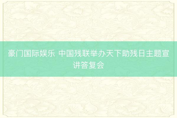 豪门国际娱乐 中国残联举办天下助残日主题宣讲答复会