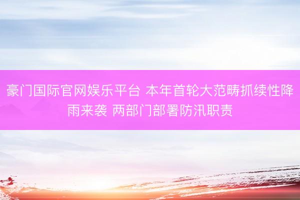 豪门国际官网娱乐平台 本年首轮大范畴抓续性降雨来袭 两部门部署防汛职责