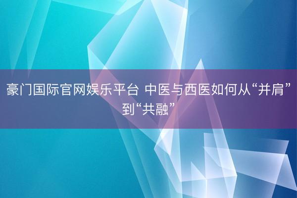 豪门国际官网娱乐平台 中医与西医如何从“并肩”到“共融”