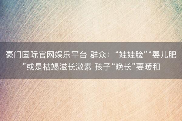 豪门国际官网娱乐平台 群众：“娃娃脸”“婴儿肥”或是枯竭滋长激素 孩子“晚长”要暖和