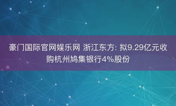 豪门国际官网娱乐网 浙江东方: 拟9.29亿元收购杭州鸠集银行4%股份