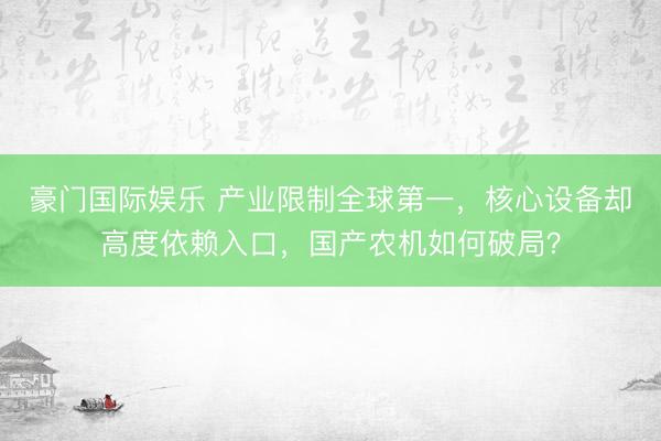 豪门国际娱乐 产业限制全球第一，核心设备却高度依赖入口，国产农机如何破局？