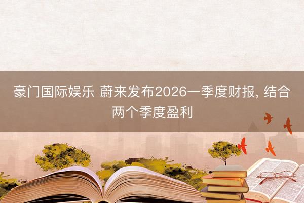 豪门国际娱乐 蔚来发布2026一季度财报， 结合两个季度盈利