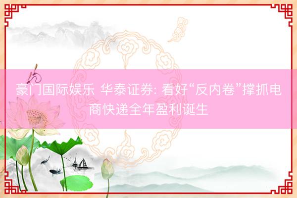 豪门国际娱乐 华泰证券: 看好“反内卷”撑抓电商快递全年盈利诞生