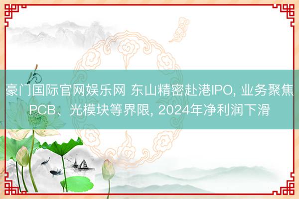 豪门国际官网娱乐网 东山精密赴港IPO， 业务聚焦PCB、光模块等界限， 2024年净利润下滑