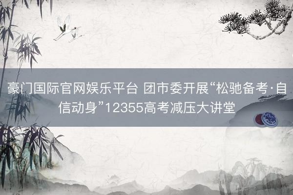 豪门国际官网娱乐平台 团市委开展“松驰备考·自信动身”12355高考减压大讲堂