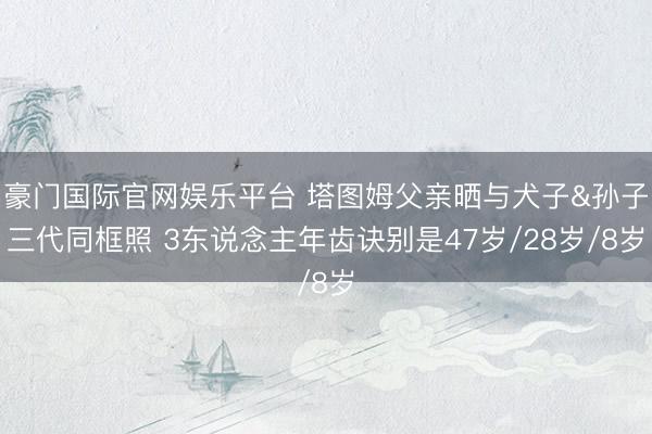 豪门国际官网娱乐平台 塔图姆父亲晒与犬子&孙子三代同框照 3东说念主年齿诀别是47岁/28岁/8岁