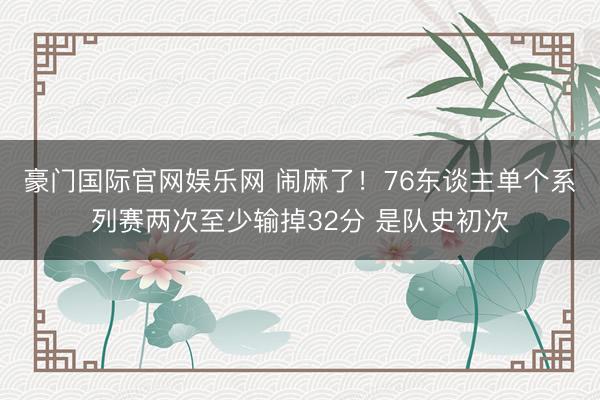 豪门国际官网娱乐网 闹麻了！76东谈主单个系列赛两次至少输掉32分 是队史初次
