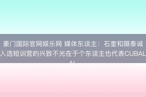 豪门国际官网娱乐网 媒体东谈主：石奎和隰泰诚入选短训营的兴致不光在于个东谈主也代表CUBAL