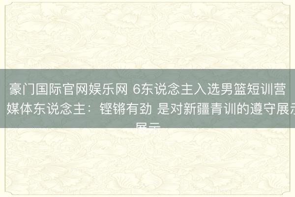 豪门国际官网娱乐网 6东说念主入选男篮短训营！媒体东说念主：铿锵有劲 是对新疆青训的遵守展示