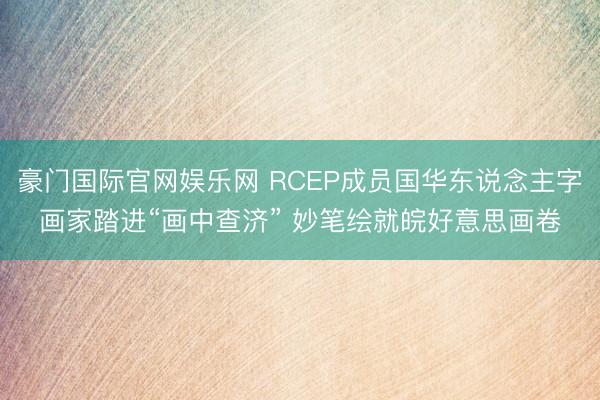 豪门国际官网娱乐网 RCEP成员国华东说念主字画家踏进“画中查济” 妙笔绘就皖好意思画卷