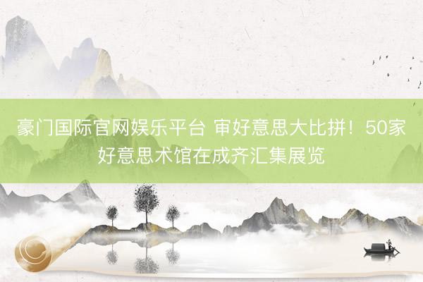 豪门国际官网娱乐平台 审好意思大比拼！50家好意思术馆在成齐汇集展览
