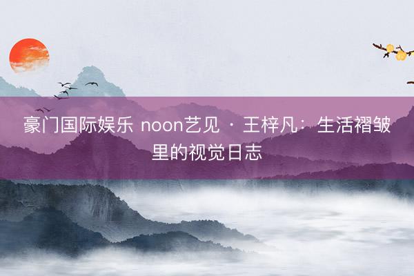 豪门国际娱乐 noon艺见 · 王梓凡：生活褶皱里的视觉日志