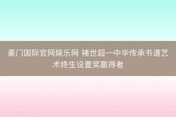 豪门国际官网娱乐网 褚世超—中华传承书道艺术终生设置奖赢得者