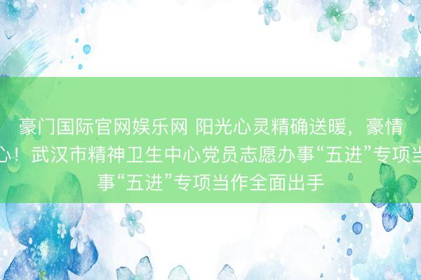 豪门国际官网娱乐网 阳光心灵精确送暖，豪情办事护航人心！武汉市精神卫生中心党员志愿办事“五进”专项当作全面出手
