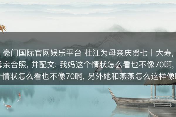 豪门国际官网娱乐平台 杜江为母亲庆贺七十大寿， 还晒出霍念念燕和母亲合照， 并配文: 我妈这个情状怎么看也不像70啊， 另外她和燕燕怎么这样像啊