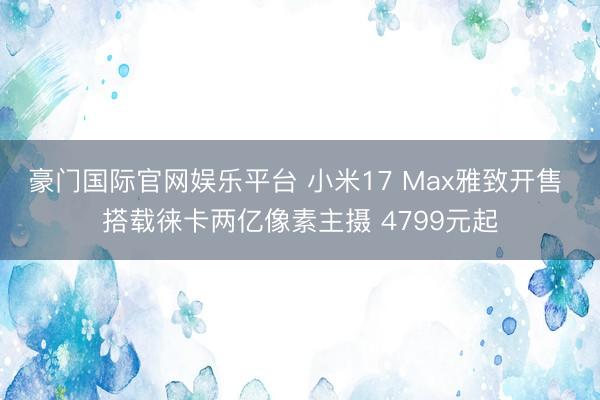 豪门国际官网娱乐平台 小米17 Max雅致开售 搭载徕卡两亿像素主摄 4799元起