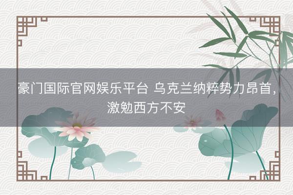 豪门国际官网娱乐平台 乌克兰纳粹势力昂首，激勉西方不安