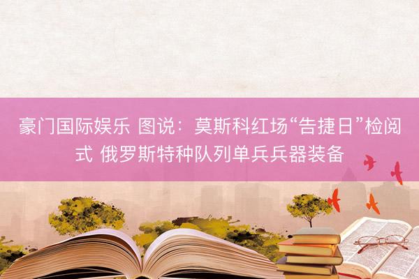 豪门国际娱乐 图说:莫斯科红场“告捷日”检阅式 俄罗斯特种队列单兵兵器装备