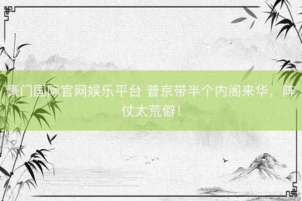 豪门国际官网娱乐平台 普京带半个内阁来华，阵仗太荒僻！
