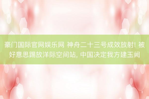 豪门国际官网娱乐网 神舟二十三号成效放射! 被好意思踢放洋际空间站, 中国决定我方建玉阙