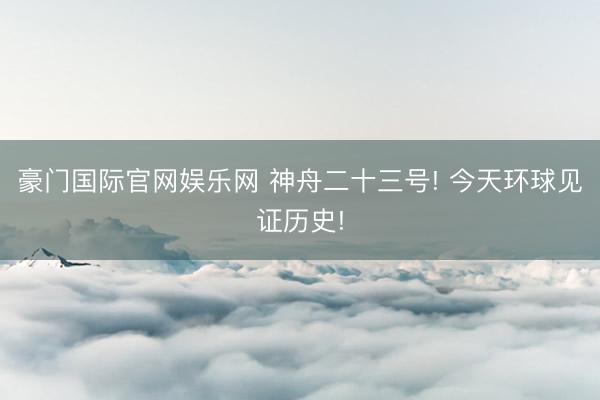豪门国际官网娱乐网 神舟二十三号! 今天环球见证历史!