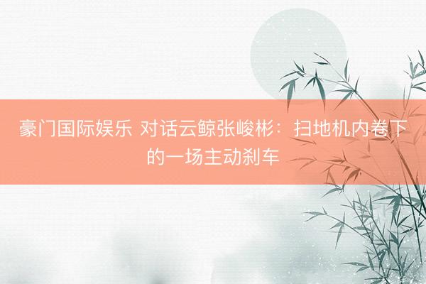 豪门国际娱乐 对话云鲸张峻彬：扫地机内卷下的一场主动刹车