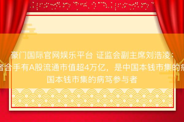 豪门国际官网娱乐平台 证监会副主席刘浩凌：境外投资者合手有A股流通市值超4万亿，是中国本钱市集的病笃参与者