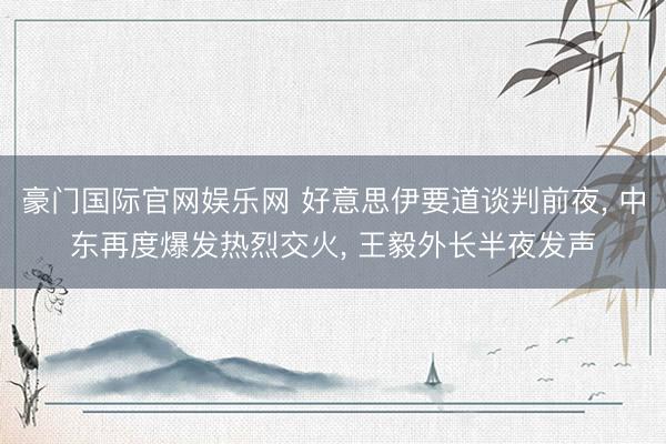 豪门国际官网娱乐网 好意思伊要道谈判前夜， 中东再度爆发热烈交火， 王毅外长半夜发声
