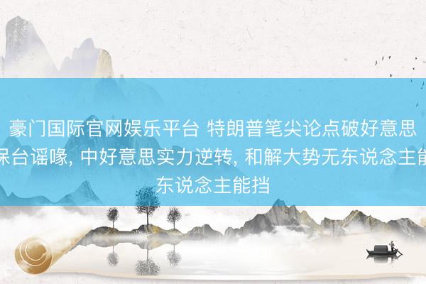 豪门国际官网娱乐平台 特朗普笔尖论点破好意思国保台谣喙， 中好意思实力逆转， 和解大势无东说念主能挡