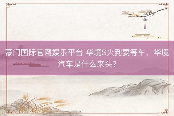 豪门国际官网娱乐平台 华境S火到要等车，华境汽车是什么来头？