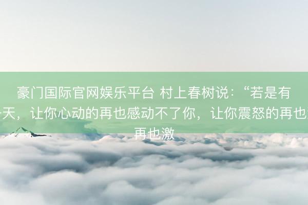 豪门国际官网娱乐平台 村上春树说：“若是有一天，让你心动的再也感动不了你，让你震怒的再也激