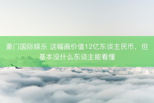 豪门国际娱乐 这幅画价值12亿东谈主民币，但基本没什么东谈主能看懂