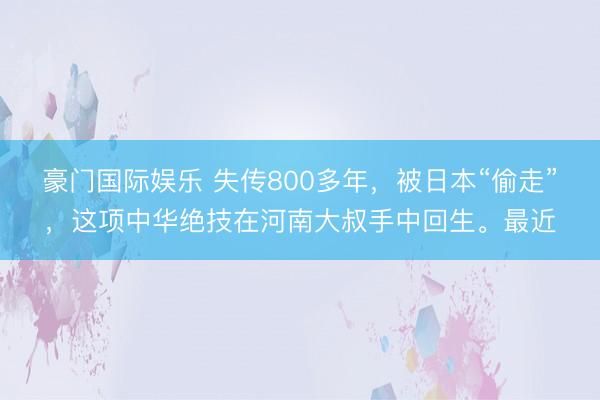 豪门国际娱乐 失传800多年，被日本“偷走”，这项中华绝技在河南大叔手中回生。最近