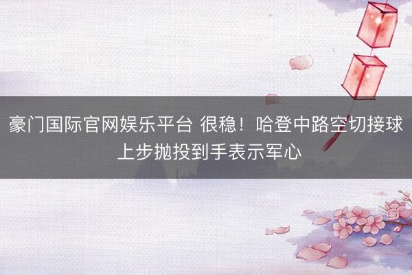 豪门国际官网娱乐平台 很稳！哈登中路空切接球 上步抛投到手表示军心