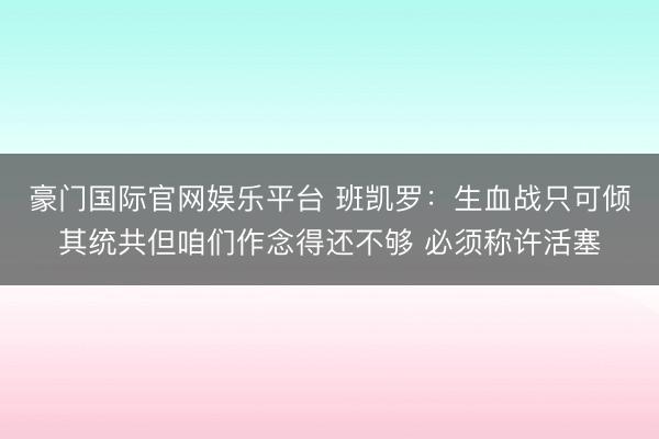 豪门国际官网娱乐平台 班凯罗：生血战只可倾其统共但咱们作念得还不够 必须称许活塞