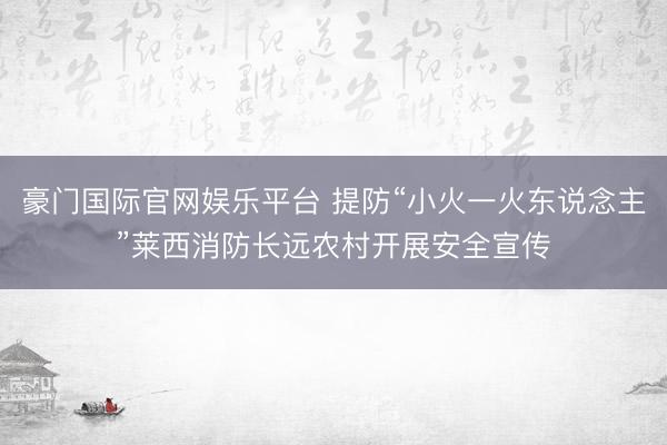 豪门国际官网娱乐平台 提防“小火一火东说念主”莱西消防长远农村开展安全宣传