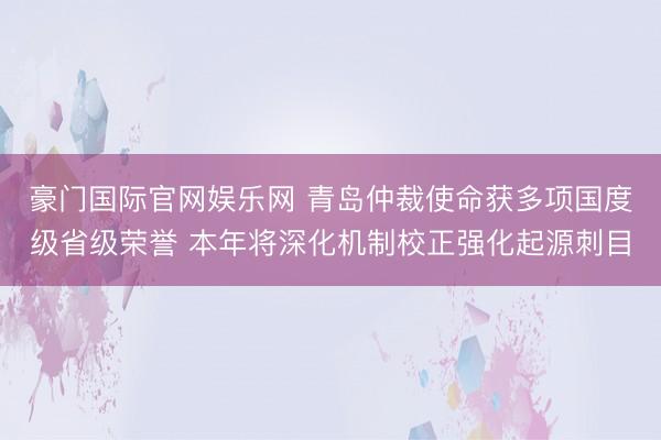 豪门国际官网娱乐网 青岛仲裁使命获多项国度级省级荣誉 本年将深化机制校正强化起源刺目